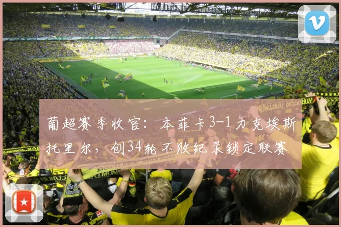 葡超赛季收官:本菲卡3-1力克埃斯托里尔,创34轮不败纪录锁定联赛第三