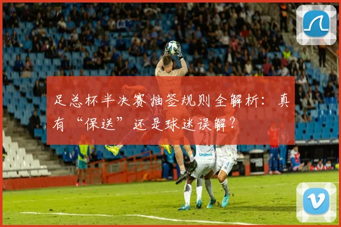 足总杯半决赛抽签规则全解析:真有“保送”还是球迷误解?