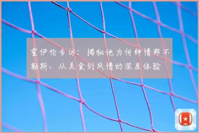 霍伊伦专访：揭秘他为何钟情那不勒斯，从美食到风情的深度体验
