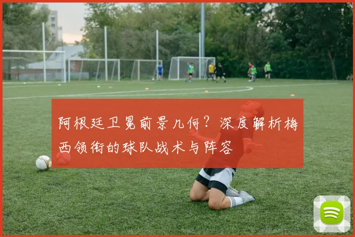 阿根廷卫冕前景几何？深度解析梅西领衔的球队战术与阵容