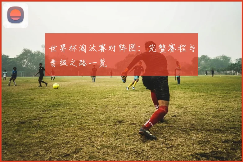世界杯淘汰赛对阵图：完整赛程与晋级之路一览