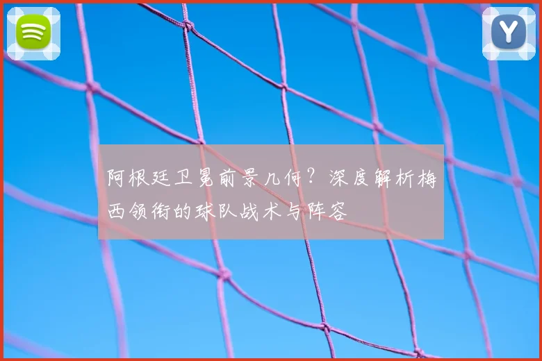 阿根廷卫冕前景几何?深度解析梅西领衔的球队战术与阵容