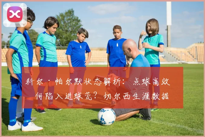 科尔·帕尔默状态解析：点球高效为何陷入进球荒？切尔西生涯数据全对比