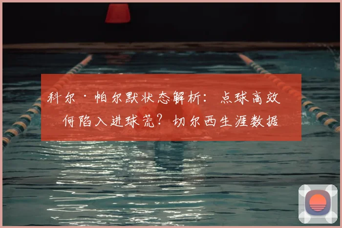 科尔·帕尔默状态解析:点球高效为何陷入进球荒?切尔西生涯数据全对比
